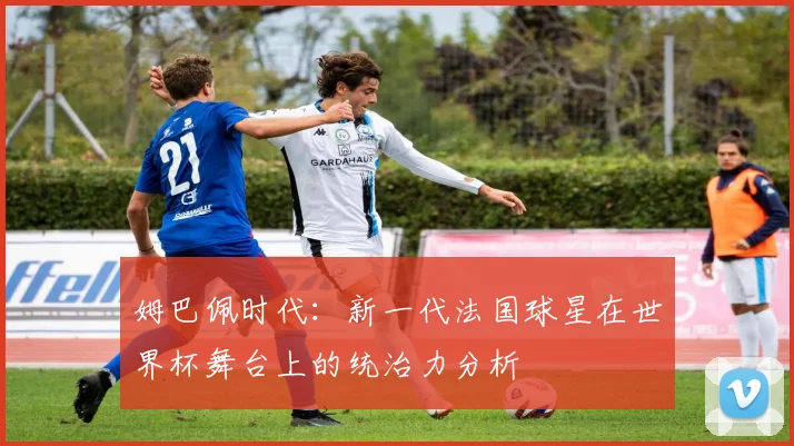 姆巴佩时代：新一代法国球星在世界杯舞台上的统治力分析