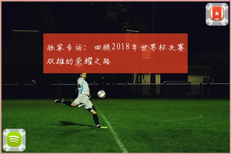 独家专访:回顾2018年世界杯决赛双雄的荣耀之路