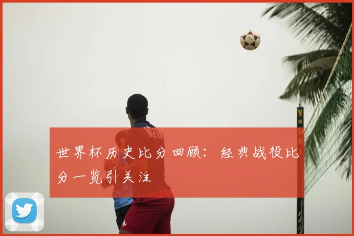 世界杯历史比分回顾:经典战役比分一览引关注