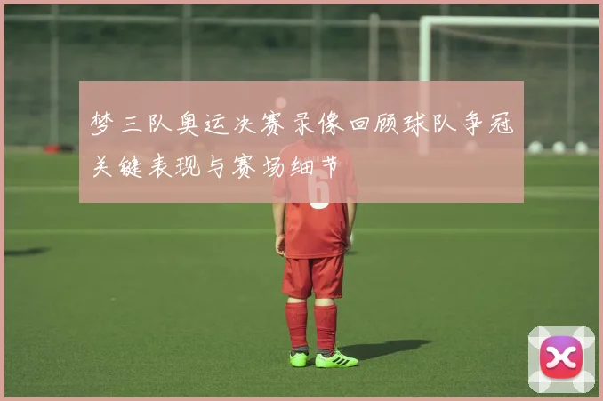 梦三队奥运决赛录像回顾球队争冠关键表现与赛场细节