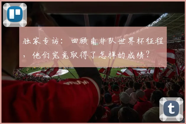 独家专访:回顾南非队世界杯征程,他们究竟取得了怎样的成绩?