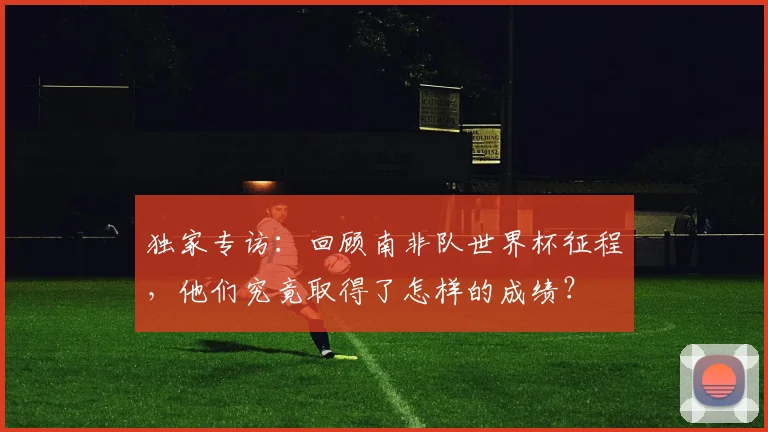 独家专访:回顾南非队世界杯征程,他们究竟取得了怎样的成绩?