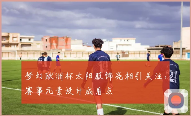 梦幻欧洲杯太阳服饰亮相引关注,赛事元素设计成看点