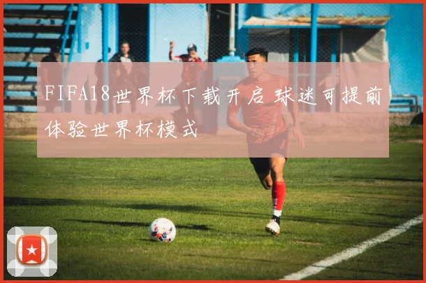 FIFA18世界杯下载开启 球迷可提前体验世界杯模式