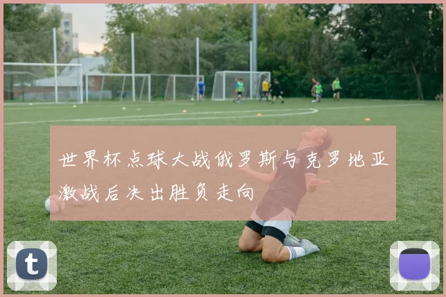 世界杯点球大战俄罗斯与克罗地亚激战后决出胜负走向
