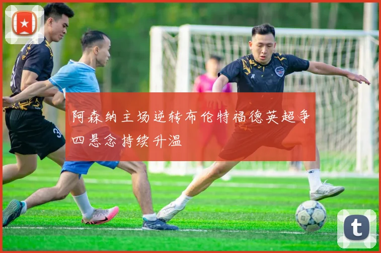 阿森纳主场逆转布伦特福德英超争四悬念持续升温