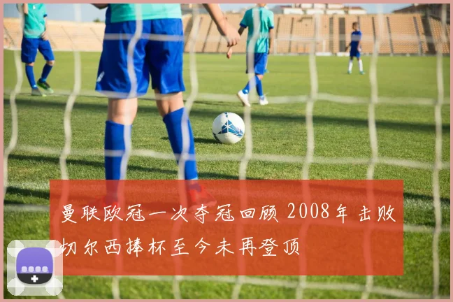 曼联欧冠一次夺冠回顾 2008年击败切尔西捧杯至今未再登顶