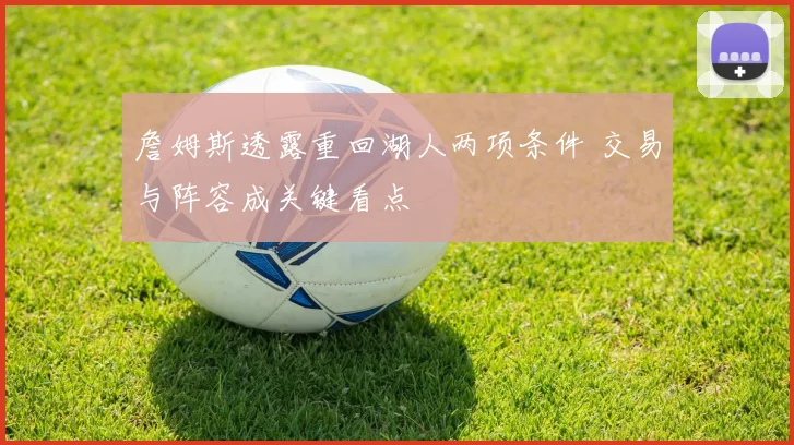 詹姆斯透露重回湖人两项条件 交易与阵容成关键看点