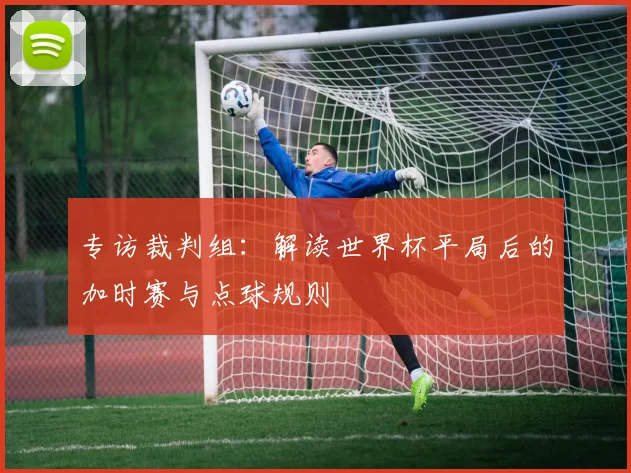 专访裁判组：解读世界杯平局后的加时赛与点球规则