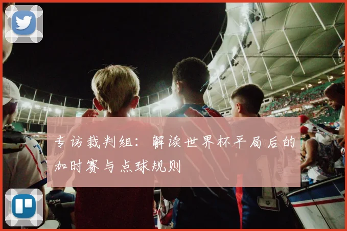 专访裁判组：解读世界杯平局后的加时赛与点球规则
