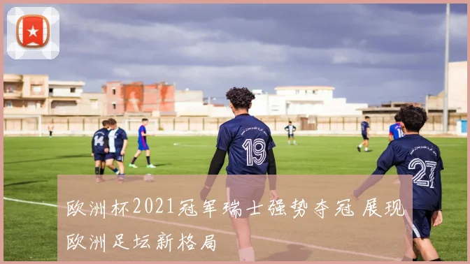 欧洲杯2021冠军瑞士强势夺冠 展现欧洲足坛新格局