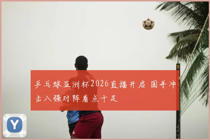 乒乓球亚洲杯2026直播开启 国手冲击八强对阵看点十足