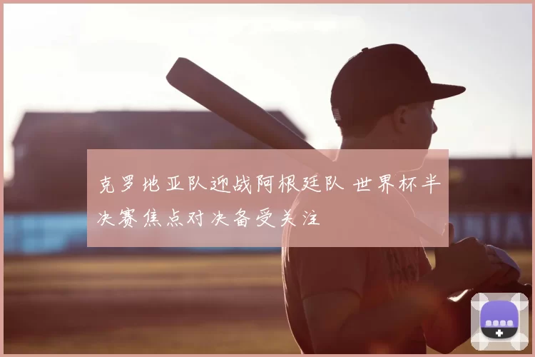 克罗地亚队迎战阿根廷队 世界杯半决赛焦点对决备受关注