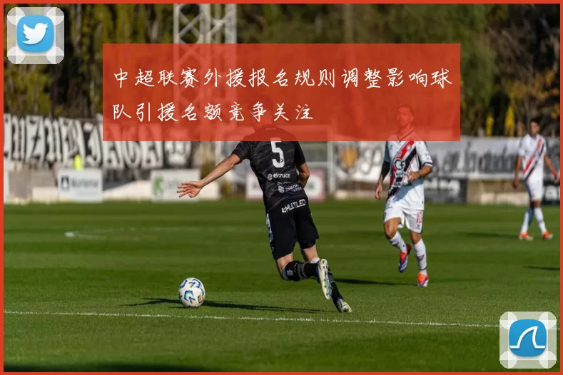 中超联赛外援报名规则调整影响球队引援名额竞争关注