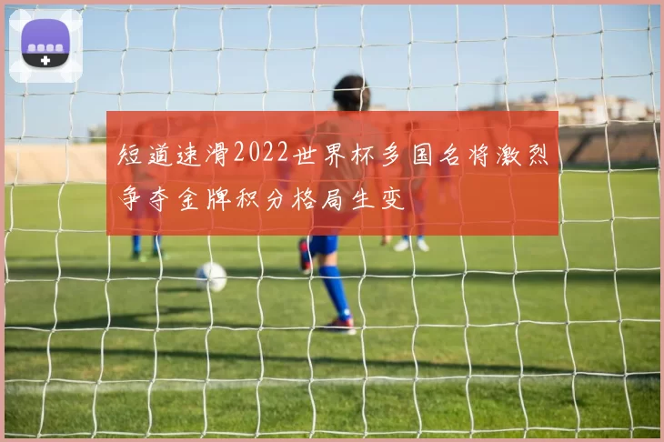 短道速滑2022世界杯多国名将激烈争夺金牌积分格局生变