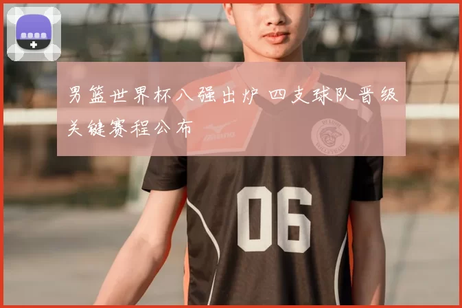 男篮世界杯八强出炉 四支球队晋级关键赛程公布