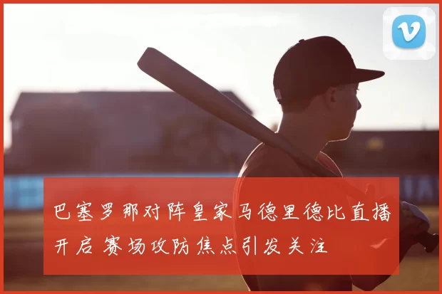 巴塞罗那对阵皇家马德里德比直播开启 赛场攻防焦点引发关注