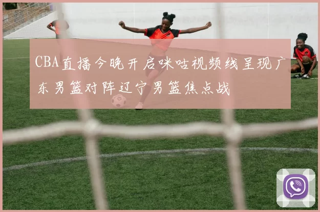 CBA直播今晚开启咪咕视频线呈现广东男篮对阵辽宁男篮焦点战