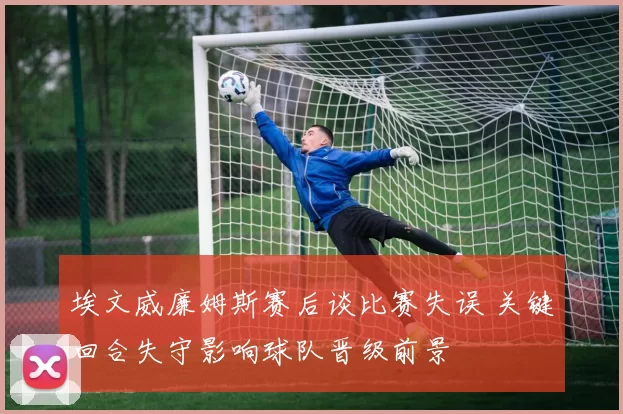 埃文威廉姆斯赛后谈比赛失误 关键回合失守影响球队晋级前景