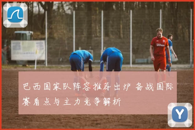 巴西国家队阵容推荐出炉 备战国际赛看点与主力竞争解析