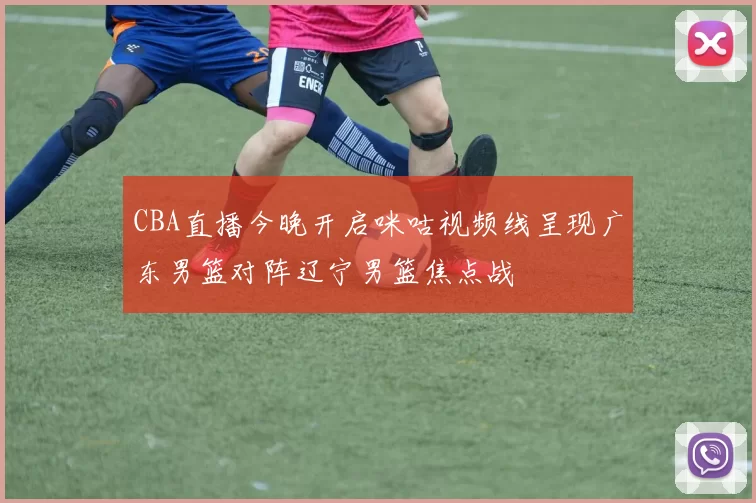 CBA直播今晚开启咪咕视频线呈现广东男篮对阵辽宁男篮焦点战