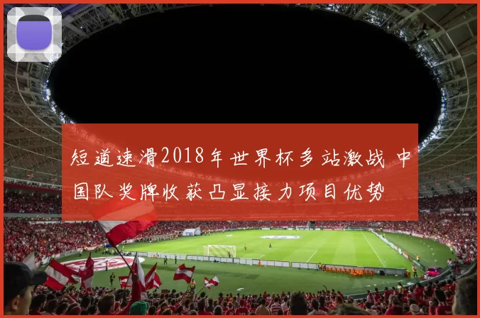 短道速滑2018年世界杯多站激战 中国队奖牌收获凸显接力项目优势