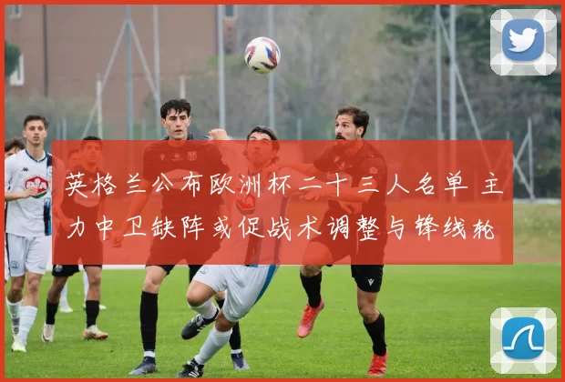 英格兰公布欧洲杯二十三人名单 主力中卫缺阵或促战术调整与锋线轮换