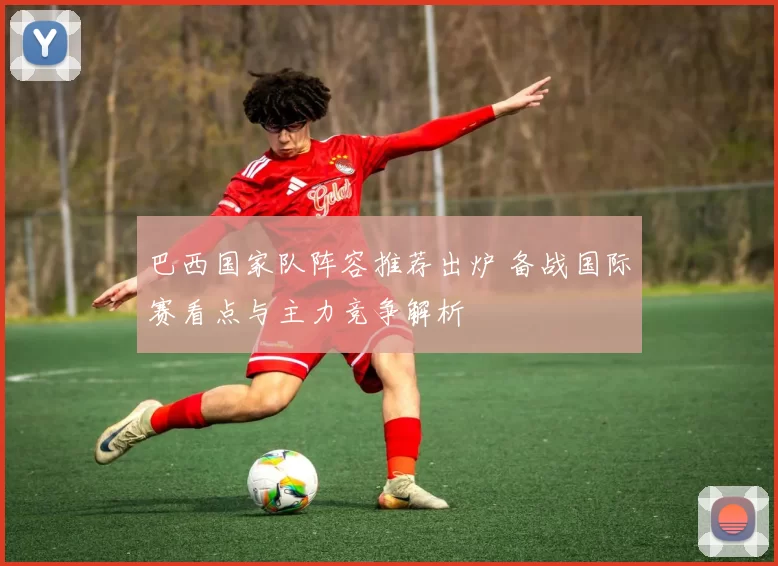 巴西国家队阵容推荐出炉 备战国际赛看点与主力竞争解析