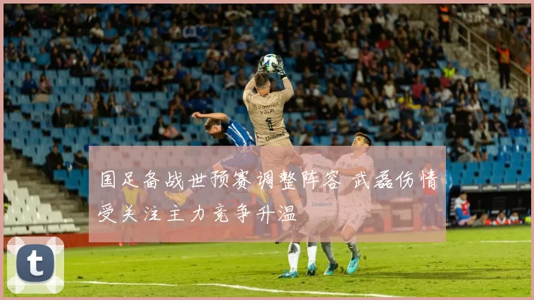 国足备战世预赛调整阵容 武磊伤情受关注主力竞争升温