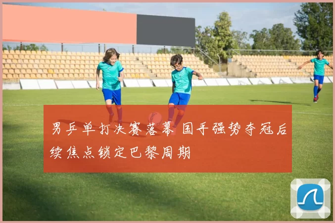 男乒单打决赛落幕 国手强势夺冠后续焦点锁定巴黎周期