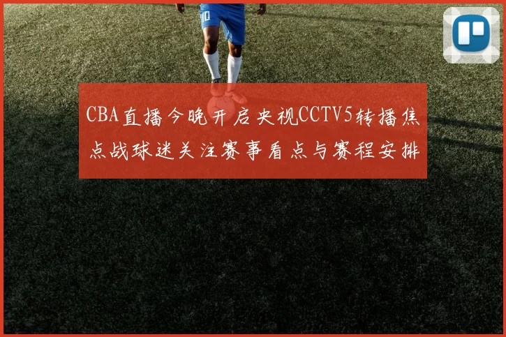 CBA直播今晚开启央视CCTV5转播焦点战球迷关注赛事看点与赛程安排