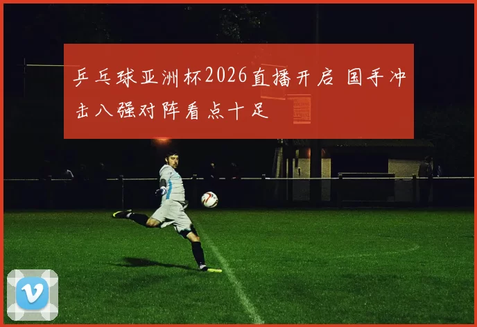 乒乓球亚洲杯2026直播开启 国手冲击八强对阵看点十足