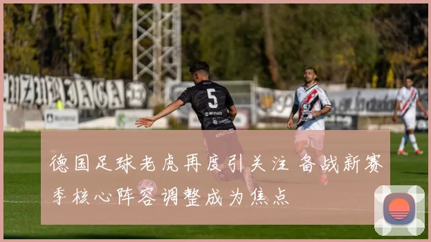 德国足球老虎再度引关注 备战新赛季核心阵容调整成为焦点