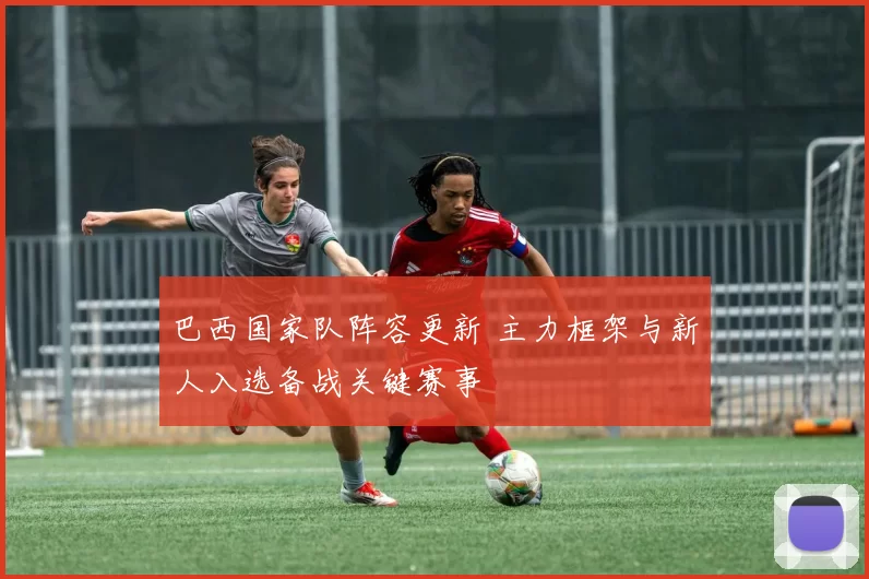 巴西国家队阵容更新 主力框架与新人入选备战关键赛事