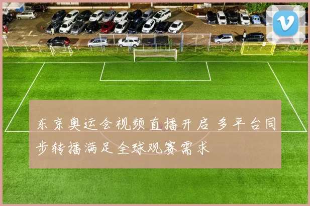 东京奥运会视频直播开启 多平台同步转播满足全球观赛需求