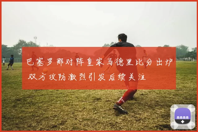 巴塞罗那对阵皇家马德里比分出炉 双方攻防激烈引发后续关注