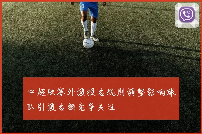 中超联赛外援报名规则调整影响球队引援名额竞争关注