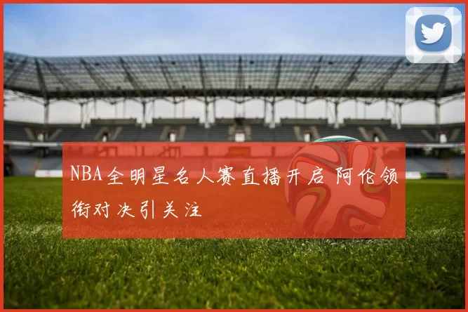 NBA全明星名人赛直播开启 阿伦领衔对决引关注