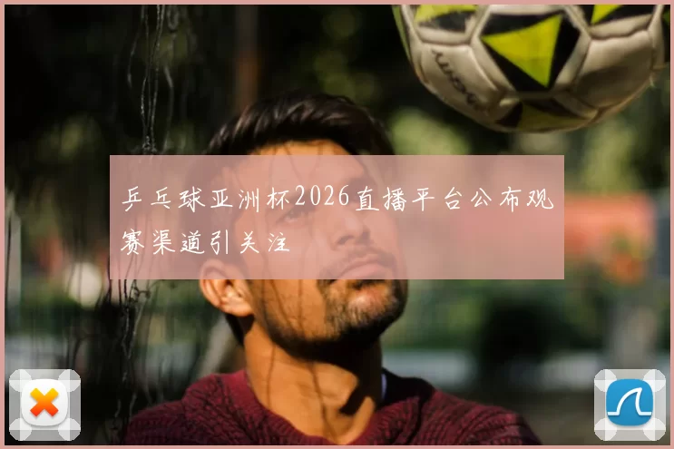 乒乓球亚洲杯2026直播平台公布观赛渠道引关注