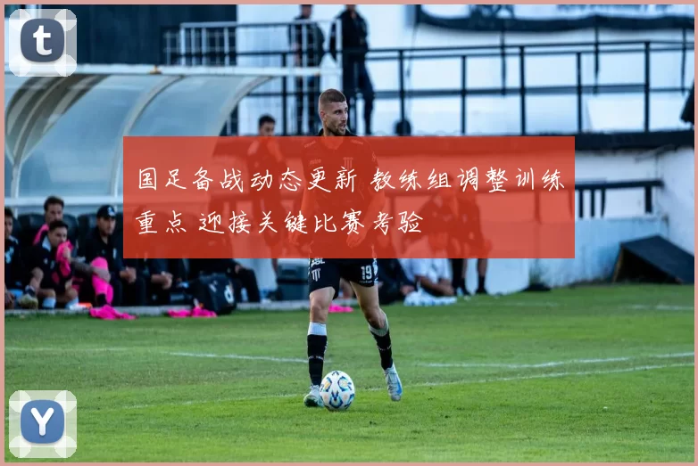 国足备战动态更新 教练组调整训练重点 迎接关键比赛考验