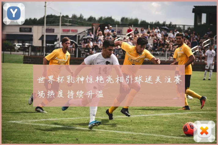 世界杯乳神惊艳亮相引球迷关注赛场热度持续升温