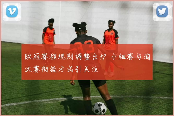 欧冠赛程规则调整出炉 小组赛与淘汰赛衔接方式引关注