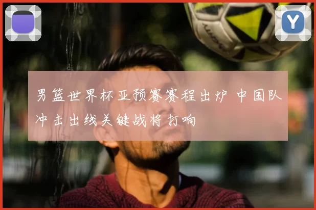 男篮世界杯亚预赛赛程出炉 中国队冲击出线关键战将打响