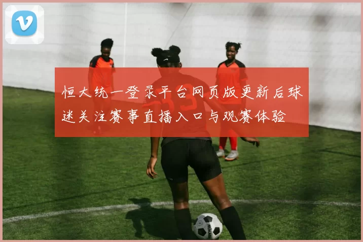 恒大统一登录平台网页版更新后球迷关注赛事直播入口与观赛体验