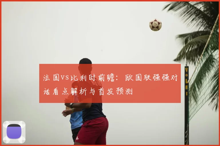 法国vs比利时前瞻：欧国联强强对话看点解析与首发预测