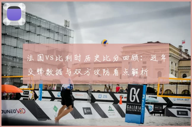 法国vs比利时历史比分回顾：近年交锋数据与双方攻防看点解析