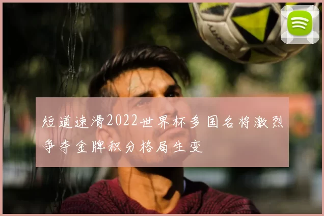 短道速滑2022世界杯多国名将激烈争夺金牌积分格局生变