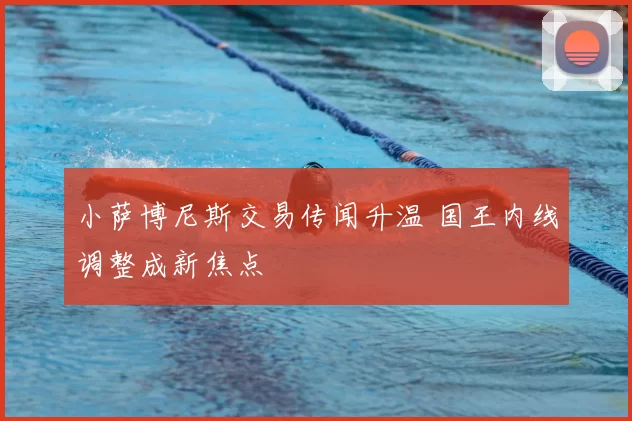 小萨博尼斯交易传闻升温 国王内线调整成新焦点