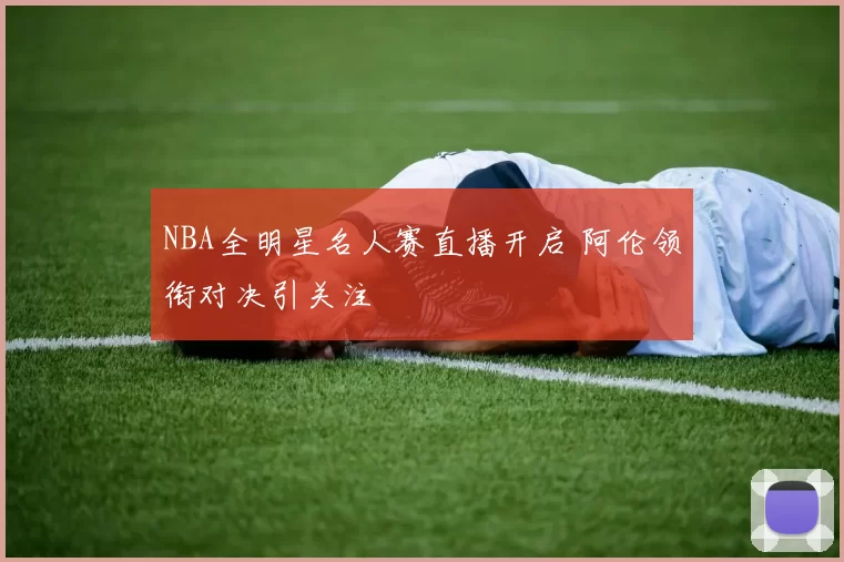 NBA全明星名人赛直播开启 阿伦领衔对决引关注