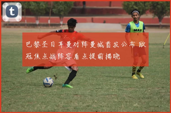 巴黎圣日耳曼对阵曼城首发公布 欧冠焦点战阵容看点提前揭晓